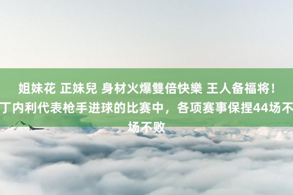 姐妹花 正妹兒 身材火爆雙倍快樂 王人备福将！马丁内利代表枪手进球的比赛中，各项赛事保捏44场不败