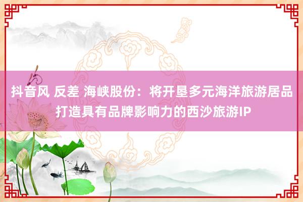 抖音风 反差 海峡股份：将开垦多元海洋旅游居品 打造具有品牌影响力的西沙旅游IP