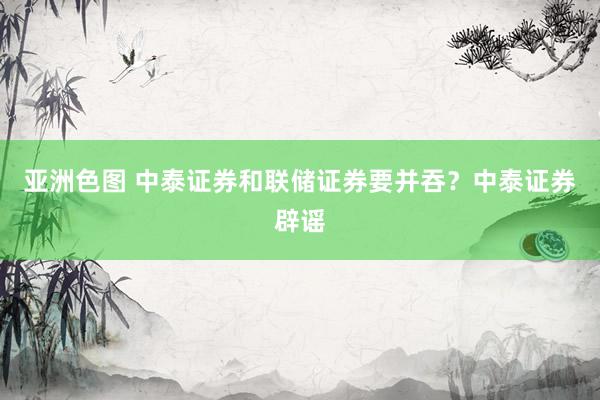 亚洲色图 中泰证券和联储证券要并吞？中泰证券辟谣