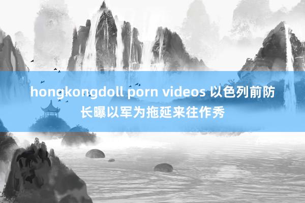 hongkongdoll porn videos 以色列前防长曝以军为拖延来往作秀