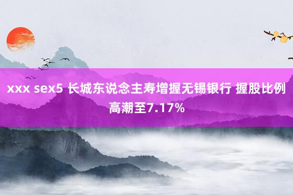 xxx sex5 长城东说念主寿增握无锡银行 握股比例高潮至7.17%
