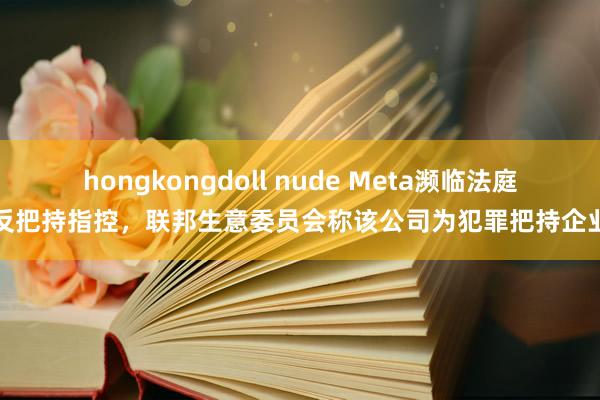 hongkongdoll nude Meta濒临法庭反把持指控，联邦生意委员会称该公司为犯罪把持企业