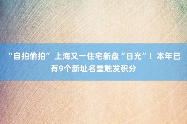 “自拍偷拍” 上海又一住宅新盘“日光”！本年已有9个新址名堂触发积分
