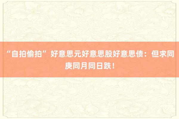 “自拍偷拍” 好意思元好意思股好意思债：但求同庚同月同日跌！