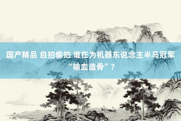 国产精品 自拍偷拍 谁在为机器东说念主半马冠军“输血造骨”？