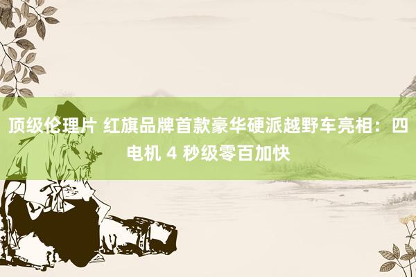 顶级伦理片 红旗品牌首款豪华硬派越野车亮相：四电机 4 秒级零百加快