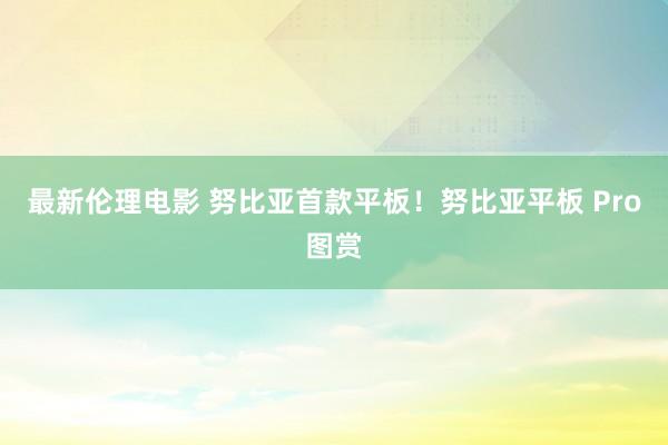 最新伦理电影 努比亚首款平板！努比亚平板 Pro图赏