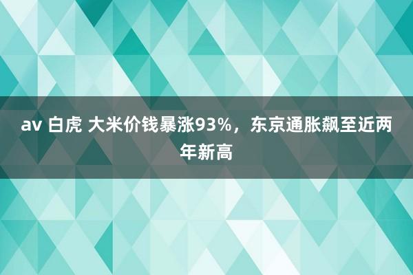 av 白虎 大米价钱暴涨93%，东京通胀飙至近两年新高