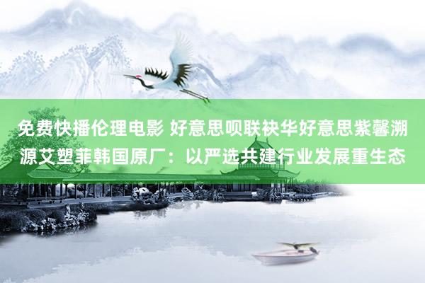 免费快播伦理电影 好意思呗联袂华好意思紫馨溯源艾塑菲韩国原厂：以严选共建行业发展重生态
