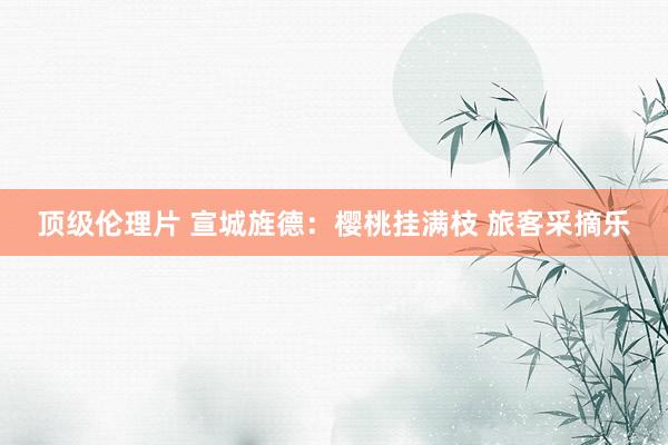 顶级伦理片 宣城旌德：樱桃挂满枝 旅客采摘乐