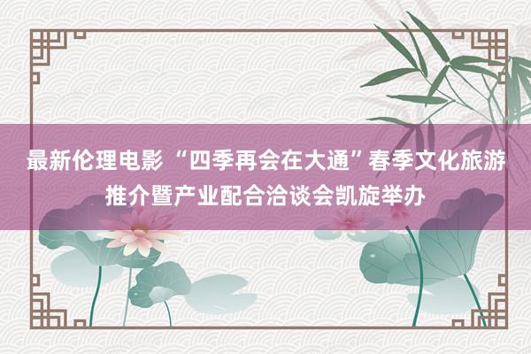 最新伦理电影 “四季再会在大通”春季文化旅游推介暨产业配合洽谈会凯旋举办