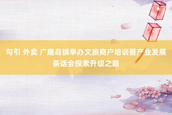 勾引 外卖 广鹿岛镇举办文旅商户培训暨产业发展茶话会探索升级之路