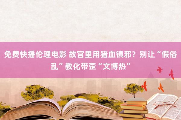 免费快播伦理电影 故宫里用猪血镇邪？别让“假俗乱”教化带歪“文博热”