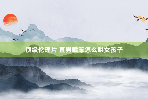 顶级伦理片 直男嘴笨怎么哄女孩子