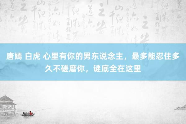 唐嫣 白虎 心里有你的男东说念主，最多能忍住多久不磋磨你，谜底全在这里