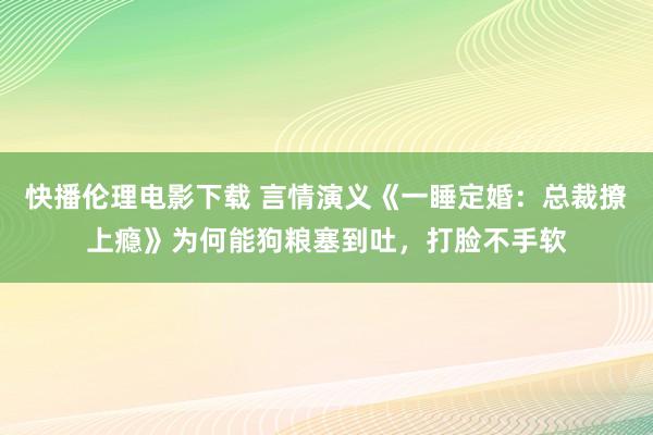 快播伦理电影下载 言情演义《一睡定婚：总裁撩上瘾》为何能狗粮塞到吐，打脸不手软