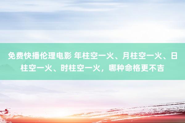 免费快播伦理电影 年柱空一火、月柱空一火、日柱空一火、时柱空一火，哪种命格更不吉
