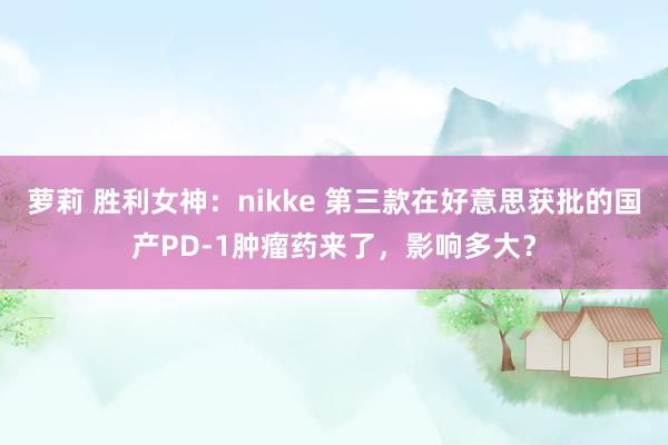 萝莉 胜利女神：nikke 第三款在好意思获批的国产PD-1肿瘤药来了，影响多大？