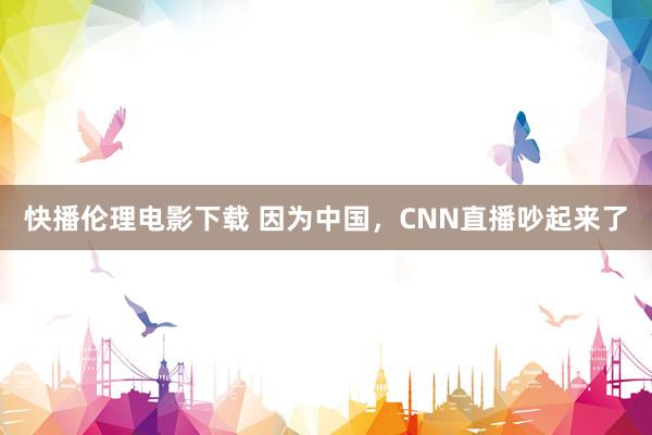 快播伦理电影下载 因为中国，CNN直播吵起来了