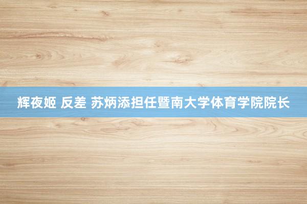辉夜姬 反差 苏炳添担任暨南大学体育学院院长