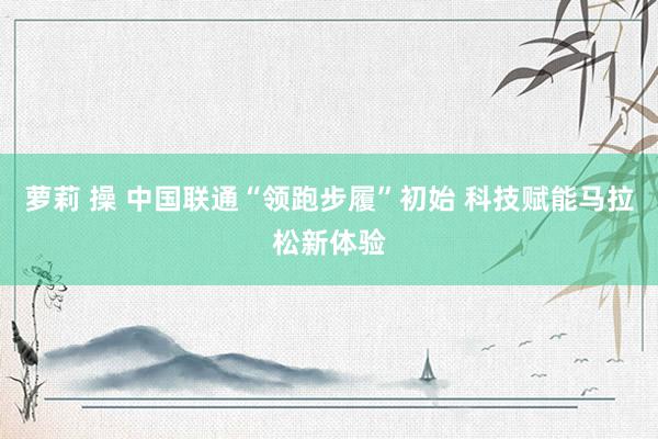 萝莉 操 中国联通“领跑步履”初始 科技赋能马拉松新体验