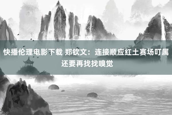 快播伦理电影下载 郑钦文：连接顺应红土赛场叮属 还要再找找嗅觉